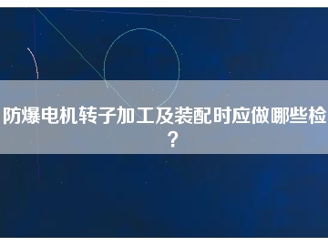 防爆電機(jī)轉(zhuǎn)子加工及裝配時(shí)應(yīng)做哪些檢查？