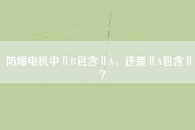 防爆電機中ⅡB包含ⅡA，還是ⅡA包含ⅡB？
