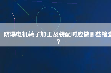 防爆電機轉(zhuǎn)子加工及裝配時應做哪些檢查？