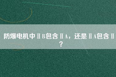 防爆電機(jī)中ⅡB包含ⅡA，還是ⅡA包含ⅡB？